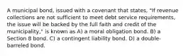 A municipal bond, issued with a covenant that states, "If revenue collections are not sufficient to meet debt service requirements, the issue will be backed by the full faith and credit of the municipality," is known as A) a moral obligation bond. B) a Section 8 bond. C) a contingent liability bond. D) a double-barreled bond.