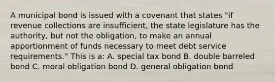 A municipal bond is issued with a covenant that states "if revenue collections are insufficient, the state legislature has the authority, but not the obligation, to make an annual apportionment of funds necessary to meet debt service requirements." This is a: A. special tax bond B. double barreled bond C. moral obligation bond D. general obligation bond