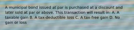 A municipal bond issued at par is purchased at a discount and later sold at par or above. This transaction will result in: A. A taxable gain B. A tax-deductible loss C. A tax-free gain D. No gain or loss