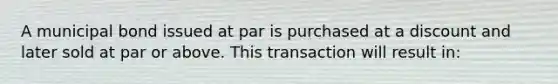 A municipal bond issued at par is purchased at a discount and later sold at par or above. This transaction will result in: