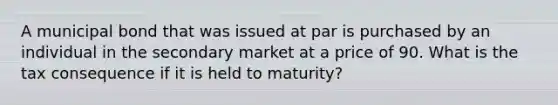 A municipal bond that was issued at par is purchased by an individual in the secondary market at a price of 90. What is the tax consequence if it is held to maturity?