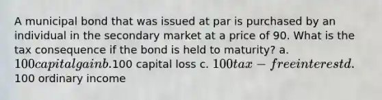 A municipal bond that was issued at par is purchased by an individual in the secondary market at a price of 90. What is the tax consequence if the bond is held to maturity? a. 100 capital gain b.100 capital loss c. 100 tax-free interest d.100 ordinary income