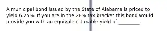 A municipal bond issued by the State of Alabama is priced to yield 6.25%. If you are in the 28% tax bracket this bond would provide you with an equivalent taxable yield of _________.