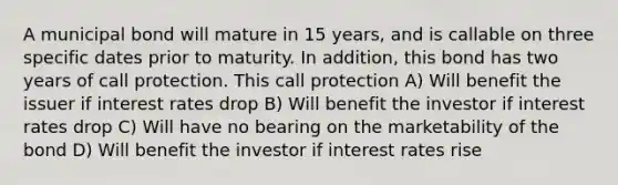 A municipal bond will mature in 15 years, and is callable on three specific dates prior to maturity. In addition, this bond has two years of call protection. This call protection A) Will benefit the issuer if interest rates drop B) Will benefit the investor if interest rates drop C) Will have no bearing on the marketability of the bond D) Will benefit the investor if interest rates rise