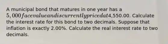 A municipal bond that matures in one year has a 5,000 face value and is currently priced at4,550.00. Calculate the interest rate for this bond to two decimals. Suppose that inflation is exactly 2.00%. Calculate the real interest rate to two decimals.