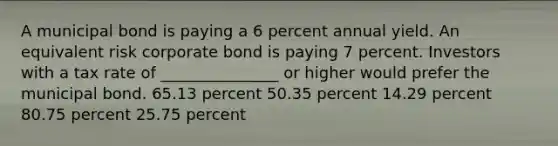 A municipal bond is paying a 6 percent annual yield. An equivalent risk corporate bond is paying 7 percent. Investors with a tax rate of _______________ or higher would prefer the municipal bond. 65.13 percent 50.35 percent 14.29 percent 80.75 percent 25.75 percent