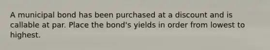 A municipal bond has been purchased at a discount and is callable at par. Place the bond's yields in order from lowest to highest.