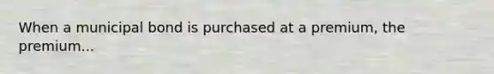 When a municipal bond is purchased at a premium, the premium...