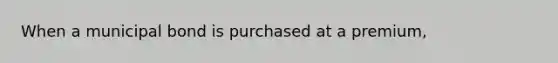 When a municipal bond is purchased at a premium,