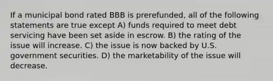 If a municipal bond rated BBB is prerefunded, all of the following statements are true except A) funds required to meet debt servicing have been set aside in escrow. B) the rating of the issue will increase. C) the issue is now backed by U.S. government securities. D) the marketability of the issue will decrease.