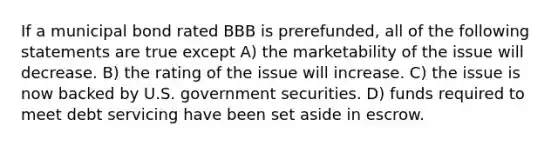 If a municipal bond rated BBB is prerefunded, all of the following statements are true except A) the marketability of the issue will decrease. B) the rating of the issue will increase. C) the issue is now backed by U.S. government securities. D) funds required to meet debt servicing have been set aside in escrow.