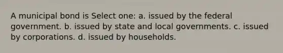 A municipal bond is Select one: a. issued by the federal government. b. issued by state and local governments. c. issued by corporations. d. issued by households.