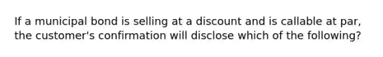 If a municipal bond is selling at a discount and is callable at par, the customer's confirmation will disclose which of the following?