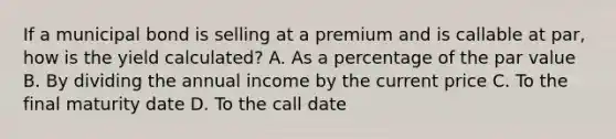 If a municipal bond is selling at a premium and is callable at par, how is the yield calculated? A. As a percentage of the par value B. By dividing the annual income by the current price C. To the final maturity date D. To the call date