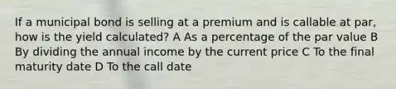 If a municipal bond is selling at a premium and is callable at par, how is the yield calculated? A As a percentage of the par value B By dividing the annual income by the current price C To the final maturity date D To the call date