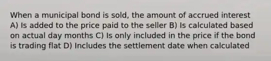 When a municipal bond is sold, the amount of accrued interest A) Is added to the price paid to the seller B) Is calculated based on actual day months C) Is only included in the price if the bond is trading flat D) Includes the settlement date when calculated