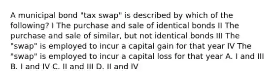 A municipal bond "tax swap" is described by which of the following? I The purchase and sale of identical bonds II The purchase and sale of similar, but not identical bonds III The "swap" is employed to incur a capital gain for that year IV The "swap" is employed to incur a capital loss for that year A. I and III B. I and IV C. II and III D. II and IV