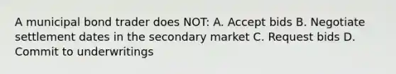 A municipal bond trader does NOT: A. Accept bids B. Negotiate settlement dates in the secondary market C. Request bids D. Commit to underwritings