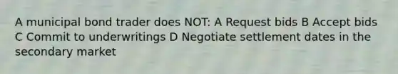 A municipal bond trader does NOT: A Request bids B Accept bids C Commit to underwritings D Negotiate settlement dates in the secondary market