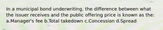 In a municipal bond underwriting, the difference between what the issuer receives and the public offering price is known as the: a.Manager's fee b.Total takedown c.Concession d.Spread