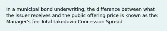 In a municipal bond underwriting, the difference between what the issuer receives and the public offering price is known as the: Manager's fee Total takedown Concession Spread