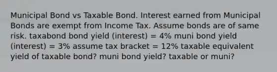 Municipal Bond vs Taxable Bond. Interest earned from Municipal Bonds are exempt from Income Tax. Assume bonds are of same risk. taxabond bond yield (interest) = 4% muni bond yield (interest) = 3% assume tax bracket = 12% taxable equivalent yield of taxable bond? muni bond yield? taxable or muni?