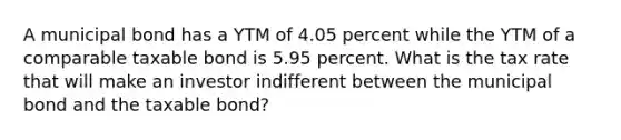 A municipal bond has a YTM of 4.05 percent while the YTM of a comparable taxable bond is 5.95 percent. What is the tax rate that will make an investor indifferent between the municipal bond and the taxable bond?