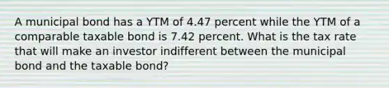 A municipal bond has a YTM of 4.47 percent while the YTM of a comparable taxable bond is 7.42 percent. What is the tax rate that will make an investor indifferent between the municipal bond and the taxable bond?