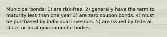 Municipal bonds: 1) are risk-free. 2) generally have the term to maturity less than one year 3) are zero coupon bonds. 4) must be purchased by individual investors. 5) are issued by federal, state, or local governmental bodies.