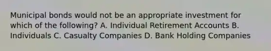 Municipal bonds would not be an appropriate investment for which of the following? A. Individual Retirement Accounts B. Individuals C. Casualty Companies D. Bank Holding Companies