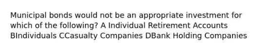 Municipal bonds would not be an appropriate investment for which of the following? A Individual Retirement Accounts BIndividuals CCasualty Companies DBank Holding Companies