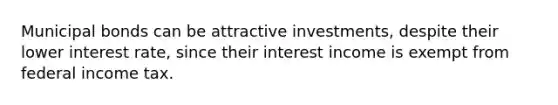 Municipal bonds can be attractive investments, despite their lower interest rate, since their interest income is exempt from federal income tax.