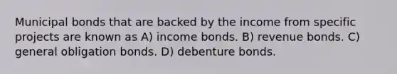 Municipal bonds that are backed by the income from specific projects are known as A) income bonds. B) revenue bonds. C) general obligation bonds. D) debenture bonds.