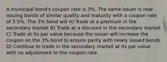 A municipal bond's coupon rate is 3%. The same issuer is now issuing bonds of similar quality and maturity with a coupon rate of 3.5%. The 3% bond will A) Trade at a premium in the secondary market B) Trade at a discount in the secondary market C) Trade at its par value because the issuer will increase the coupon on the 3% bond to ensure parity with newly issued bonds D) Continue to trade in the secondary market at its par value with no adjustment to the coupon rate