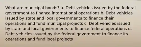 What are municipal bonds? a. Debt vehicles issued by the federal government to finance international operations b. Debt vehicles issued by state and local governments to finance their operations and fund municipal projects c. Debt vehicles issued by state and local governments to finance federal operations d. Debt vehicles issued by the federal government to finance its operations and fund local projects