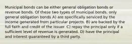 Municipal bonds can be either general obligation bonds or revenue bonds. Of these two types of municipal bonds, only general obligation bonds A) are specifically serviced by the income generated from particular projects. B) are backed by the full faith and credit of the issuer. C) repay the principal only if a sufficient level of revenue is generated. D) have the principal and interest guaranteed by a third party.
