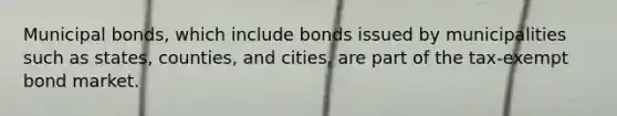 Municipal bonds, which include bonds issued by municipalities such as states, counties, and cities, are part of the tax-exempt bond market.