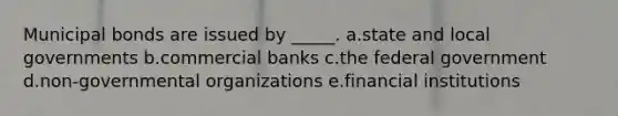 Municipal bonds are issued by _____. a.state and local governments b.commercial banks c.the federal government d.non-governmental organizations e.financial institutions