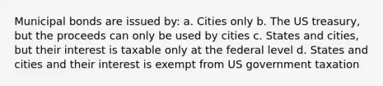 Municipal bonds are issued by: a. Cities only b. The US treasury, but the proceeds can only be used by cities c. States and cities, but their interest is taxable only at the federal level d. States and cities and their interest is exempt from US government taxation