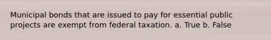 Municipal bonds that are issued to pay for essential public projects are exempt from federal taxation. a. True b. False