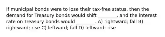 If municipal bonds were to lose their tax-free status, then the demand for Treasury bonds would shift ________, and the interest rate on Treasury bonds would ________. A) rightward; fall B) rightward; rise C) leftward; fall D) leftward; rise