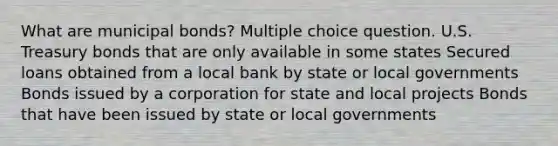 What are municipal bonds? Multiple choice question. U.S. Treasury bonds that are only available in some states Secured loans obtained from a local bank by state or local governments Bonds issued by a corporation for state and local projects Bonds that have been issued by state or local governments