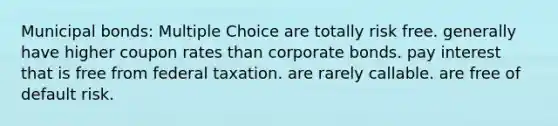 Municipal bonds: Multiple Choice are totally risk free. generally have higher coupon rates than corporate bonds. pay interest that is free from federal taxation. are rarely callable. are free of default risk.