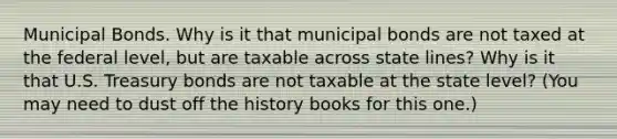 Municipal Bonds. Why is it that municipal bonds are not taxed at the federal level, but are taxable across state lines? Why is it that U.S. Treasury bonds are not taxable at the state level? (You may need to dust off the history books for this one.)