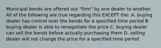 Municipal bonds are offered out "firm" by one dealer to another. All of the following are true regarding this EXCEPT the: A. buying dealer has control over the bonds for a specified time period B. buying dealer is able to renegotiate the price C. buying dealer can sell the bonds before actually purchasing them D. selling dealer will not change the price for a specified time period