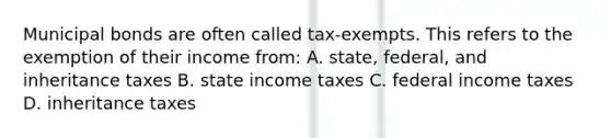 Municipal bonds are often called tax-exempts. This refers to the exemption of their income from: A. state, federal, and inheritance taxes B. state income taxes C. federal income taxes D. inheritance taxes