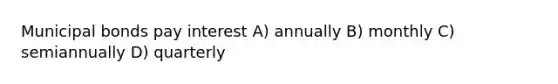 Municipal bonds pay interest A) annually B) monthly C) semiannually D) quarterly