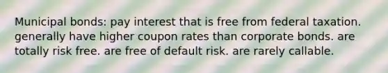 Municipal bonds: pay interest that is free from federal taxation. generally have higher coupon rates than corporate bonds. are totally risk free. are free of default risk. are rarely callable.