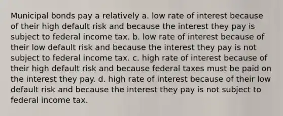 Municipal bonds pay a relatively a. low rate of interest because of their high default risk and because the interest they pay is subject to federal income tax. b. low rate of interest because of their low default risk and because the interest they pay is not subject to federal income tax. c. high rate of interest because of their high default risk and because federal taxes must be paid on the interest they pay. d. high rate of interest because of their low default risk and because the interest they pay is not subject to federal income tax.