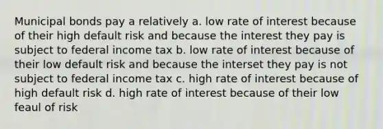 Municipal bonds pay a relatively a. low rate of interest because of their high default risk and because the interest they pay is subject to federal income tax b. low rate of interest because of their low default risk and because the interset they pay is not subject to federal income tax c. high rate of interest because of high default risk d. high rate of interest because of their low feaul of risk